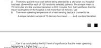 a) The time a patient must wait before being attended by a physician in a hospital
has been observed for each of 100 randomly selected patients. The sample mean is
70.3 minutes and the standard deviation is 28.2 minutes. Test the hypothesis that the
mean waiting time in the hospital is not more than 65 minutes. Use
b) The mean operating temperature of a heat sensing device is claimed to be
A simple random sample of 16 devices has mean.
land standard deviation
Can it be concluded at the 001 level of significance that the mean operating
temperature is higher than
Selution#2' (te be tur ed Bore by the otudont)
