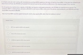 A company uses job-order costing with manufacturing overhead (MOH) applied on the basis of machine hours (MHS). In the past, the company's pre-
determined overhead rate (POHR) has fluctuated from period to period due primarily to differences in the expected usage of their machine.
For this period, the machine has a capacity of 450 MHs, but based on anticipated production, only 375 MHs are expected to be required. The
company's MOH is relatively fixed, estimated at $11,250 for both levels of MHs. At the end of the period, actual production used 386 MHs and total
actual MOH amounted to $10,500.
How much less MOH would be applied during the month using capacity MHs rather than the traditional method?
Multiple Choice
$772 less applied to MOH using capacity.
None of the answers are correct
$1358 less applied to MOH using capacity.
$1,930 less applied to MOH using capacity
$1,544 less applied to MOH using capacity