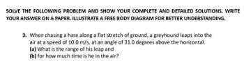 SOLVE THE FOLLOWING PROBLEM AND SHOW YOUR COMPLETE AND DETAILED SOLUTIONS. WRITE
YOUR ANSWER ON A PAPER. ILLUSTRATE A FREE BODY DIAGRAM FOR BETTER UNDERSTANDING.
3. When chasing a hare along a flat stretch of ground, a greyhound leaps into the
air at a speed of 10.0 m/s, at an angle of 31.0 degrees above the horizontal.
(a) What is the range of his leap and
(b) for how much time is he in the air?