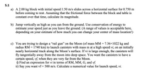 5.1
a) A 2.00 kg block with initial speed 1.50 m/s slides across a horizontal surface for 0.750 m
before coming to rest. Assuming that the frictional force between the block and table is
constant over that time, calculate its magnitude.
b) Jump vertically as high as you can from the ground. Use conservation of energy to
estimate your speed just as you leave the ground. (A range of values is acceptable here,
depending on your estimate of how much you can change your center of mass location!)
c) You are trying to design a “rail gun" on the Moon (of mass MM = 7.36x1022 kg and
radius RM = 1740 km) to launch canisters with mass m at a high speed vi, on an initially
nearly horizontal track along the Moon's surface. If vi is large enough, the canisters will
fly tangentially away from the moon into deep space. You want the canisters to have a
certain speed, vf, when they are very far from the Moon.
i) Find an expression for vi in terms of RM, MM, G, and vf.
ii) Say you want vf = 500 m/s. Calculate a numerical value for launch speed, vi.
