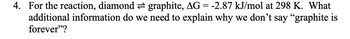 4. For the reaction, diamond graphite, AG = -2.87 kJ/mol at 298 K. What
additional information do we need to explain why we don't say "graphite is
forever"?