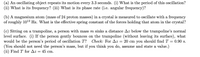 (a) An oscillating object repeats its motion every 3.3 seconds. (i) What is the period of this oscillation?
(ii) What is its frequency? (iii) What is its phase rate (i.e. angular frequency)?
(b) A magnesium atom (mass of 24 proton masses) in a crystal is measured to oscillate with a frequency
of roughly 10l3 Hz. What is the effective spring constant of the forces holding that atom in the crystal?
(c) Sitting on a trampoline, a person with mass m sinks a distance Az below the trampoline's normal
level surface. (i) If the person gently bounces on the trampoline (without leaving its surface), what
would be the person's period of oscillation T?
(You should not need the person's mass, but if you think you do, assume and state a value.)
(ii) Find T for Az = 45 cm.
Check: For Az = 20 cm you should find T = 0.90 s.
