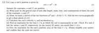 1.1 Let's say a cart's position is given by
x(t)
at3 – Bt.
(1)
-
Assume the constants, a and B, are positive.
(a) What must be the general type of unit (like length, mass, time, and combinations of these) for each
of the constants, a and B?
(b) Draw, by hand, a sketch of the two functions at and –ßt for t > 0. Add the two curves graphically
to get a final sketch of x(t).
(c) Calculate the cart's velocity vr and acceleration ar.
(d) Find an expression for the time t = to at which the cart is momentarily at rest. Check: If a and B
had the values 1 and 27, respectively (in the correct SI units), you would find t = 3 s.
(e) Give the expression for the cart's position x(to) at the time t = to. Always simplify your answer,
-
and confirm that the units are correct.
