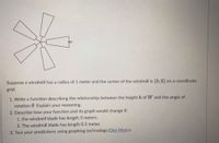 Suppose a windmill has a radius of 1 meter and the center of the windmill is (0, 0) on a coordinate
grid.
1. Write a function describing the relationship between the height h of W and the angle of
rotation 0. Explain your reasoning.
2. Describe how your function and its graph would change if:
1. the windmill blade has length 3 meters.
2. The windmill blade has length 0.5 meter.
3. Test your predictions using graphing technology.(Des Mos) e
