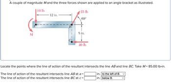 A couple of magnitude M and the three forces shown are applied to an angle bracket as illustrated.
10 lb
M
12 in.
B
25 lb
60°
8 in.
40 lb
Locate the points where the line of action of the resultant intersects the line AB and line BC. Take M = 85.00 lb.in.
The line of action of the resultant intersects line AB at a =
The line of action of the resultant intersects line BC at c =
in. to the left of B.
in. below B.