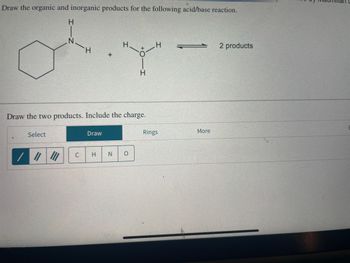 Draw the organic and inorganic products for the following acid/base reaction.
H
Select
/ || |||
H
C
Draw the two products. Include the charge.
Draw
+
H
H.
H
N O
H
Rings
More
2 products
E