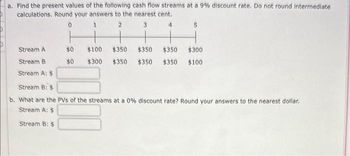 a. Find the present values of the following cash flow streams at a 9% discount rate. Do not round intermediate
calculations. Round your answers to the nearest cent.
0
1
2
3
4
Stream A
Stream B
Stream A: $
$0
$0
5
$100 $350 $350 $350 $300
$300 $350 $350 $350 $100
Stream B: $
b. What are the PVS of the streams at a 0% discount rate? Round your answers to the nearest dollar.
Stream A: $
Stream B: $