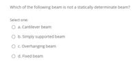 Which of the following beam is not a statically determinate beam?
Select one:
O a. Cantilever beam
O b. Simply supported beam
O c. Overhanging beam
O d. Fixed beam
