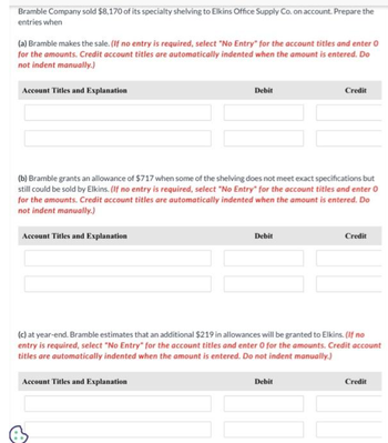 Bramble Company sold $8,170 of its specialty shelving to Elkins Office Supply Co. on account. Prepare the
entries when
(a) Bramble makes the sale. (If no entry is required, select "No Entry" for the account titles and enter 0
for the amounts. Credit account titles are automatically indented when the amount is entered. Do
not indent manually.)
Account Titles and Explanation
Account Titles and Explanation
Debit
(b) Bramble grants an allowance of $717 when some of the shelving does not meet exact specifications but
still could be sold by Elkins. (If no entry is required, select "No Entry" for the account titles and enter O
for the amounts. Credit account titles are automatically indented when the amount is entered. Do
not indent manually.)
Account Titles and Explanation
Debit
Credit
(c) at year-end. Bramble estimates that an additional $219 in allowances will be granted to Elkins. (If no
entry is required, select "No Entry" for the account titles and enter 0 for the amounts. Credit account
titles are automatically indented when the amount is entered. Do not indent manually.)
Debit
Credit
Credit