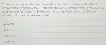 You are considering installing solar roof panels at your house. The total initial costs are
estimated to be around $10,000. The maintenance cost is $10 each month. If you expect to
use these solar roof panels for 30 years, what is your equivalent annual cost (EAC) each
MONTH, using a 6% annual discount rate?
$92.98
$84.16
O $73.40
$69.96