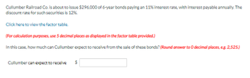 Cullumber Railroad Co. is about to issue $296,000 of 6-year bonds paying an 11% interest rate, with interest payable annually. The
discount rate for such securities is 12%.
Click here to view the factor table.
(For calculation purposes, use 5 decimal places as displayed in the factor table provided.)
In this case, how much can Cullumber expect to receive from the sale of these bonds? (Round answer to O decimal places, e.g. 2,525.)
Cullumber can expect to receive $
559