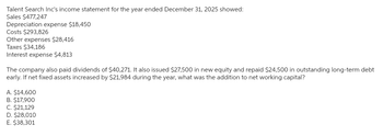 Talent Search Inc's income statement for the year ended December 31, 2025 showed:
Sales $477,247
Depreciation expense $18,450
Costs $293,826
Other expenses $28,416
Taxes $34,186
Interest expense $4,813
The company also paid dividends of $40,271. It also issued $27,500 in new equity and repaid $24,500 in outstanding long-term debt
early. If net fixed assets increased by $21,984 during the year, what was the addition to net working capital?
A. $14,600
B. $17,900
C. $21,129
D. $28,010
E. $38,301