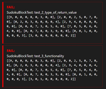 FAIL:
SudokuBlockTest: test_2_type_of_return_value
[[9, 0, 0, 0, 8, 0, 3, 0, 0], [2, 0, 0, 2, 5, 0, 7, 0,
0], [0, 2, 0, 3, 0, 0, 0, 0, 4], [2, 9, 4, 0, 0, 0, 0,
0, 0], [0, 0, 0, 7, 3, 0, 5, 6, 0], [7, 0, 5, 0, 6, 0,
4, 0, 0], [0, 0, 7, 8, 0, 3, 9, 0, 0], [0, 0, 1, 0, 0,
0, 0, 0, 3], [3, 0, 0, 0, 0, 0, 0, 0, 2]]
FAIL:
SudokuBlockTest: test_3_functionality
[[9, 0, 0, 0, 8, 0, 3, 0, 0], [2, 0, 0, 2, 5, 0, 7, 0,
0], [0, 2, 0, 3, 0, 0, 0, 0, 4], [2, 9, 4, 0, 0, 0, 4,
0, 0], [0, 0, 0, 7, 3, 0, 5, 6, 0], [7, 0, 5, 0, 6, 0,
4, 0, 0], [0, 0, 7, 8, 0, 3, 9, 0, 0], [0, 0, 1, 0, 0,
0, 0, 0, 3], [3, 0, 1, 0, 0, 8, 0, 0, 2]]