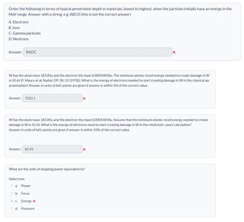 Order the following in terms of typical penetration depth in materials, lowest to highest, when the particles initially have an energy in the
MeV range. Answer with a string, e.g. ABCD (this is not the correct answer)
A. Electrons
B. Ions
C. Gamma particles
D. Neutrons
Answer: BADC
Whas the atom mass 183.85u and the electron the mass 0.00054858u. The minimum atomic recoil energy needed to create damage in W
is 42 eV [F. Maury et al, Radiat. Eff. 38, 53 (1978)]. What is the energy of electrons needed to start creating damage in W in the classical ap-
proximation? Answer in units of keV, points are given if answer is within 5% of the correct value.
Answer: 7033.1
x
W has the atom mass 183.85u and the electron the mass 0.00054858u. Assume that the minimum atomic recoil energy needed to create
damage in W is 42 eV. What is the energy of electrons need to start creating damage in W in the relativistic, exact calculation?
Answer in units of keV, points are given if answer is within 10% of the correct value.
Answer: 83.93
x
What are the units of stopping power equivalent to?
Select one:
a. Power
b. Force
c. Energy x
d. Pressure