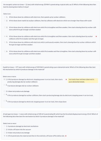 An energetic carbon ion (mass = 12 amu) with initial energy 30 MeV is penetrating a typical solid, say Si. Which of the following describes
best its slowing down before it stops?
Select one:
1. It first slows down by collisions with electrons, then speeds up by nuclear collisions.
2. It first slows down mainly by nuclear collisions, then by collisions with electrons which are stronger than those with nuclei
3. It first slows down by collisions with electrons which first strengthen and then weaken, then starts slowing down by nuclear colli-
sions which first get stronger and then weaken
4. It first slows down by collisions with electrons which first strengthen and then weaken, then starts slowing down by nuclear x
collisions which first weaken and then get stronger.
5. It first slows down by collisions with electrons which continuously weaken, then starts slowing down by nuclear collisions which
first get stronger and then weaken
6. It first slows down by collisions with electrons which first weaken and then strengthen, then starts slowing down by nuclear colli-
sions which first get stronger and then weaken
A gold ion (mass 197 amu) with initial energy of 500 MeV is penetrating a pure elemental metal. Which of the following describes best
the mechanism by which it produces damage in the material?
Select one or more:
1. It first produces damage by electronic stopping power in an ion track, then starts x
producing damage also by nuclear collisions
2. It produces damage only by nuclear collisions
3. It does not produce any damage
lon tracks have not been observed in
pure elemental metals.
It first produces damage by nuclear collisions, then starts producing damage also by electronic stopping power in an ion track.
5.
It first produces damage by electronic stopping power in an ion track, then stops down
A hydrogen ion (mass 1 amu) with initial energy of 100 eV is penetrating W, which has the threshold displacement energy 40 eV. Which of
the following describes best the mechanism by which it produces damage in the material?
Select one or more:
1. It produces damage by electronic excitations
2. It kicks a W atom into the vacuum
3. It does not produce any damage
4. It first penetrates the material and then in the end kicks a W atom off its lattice site. *