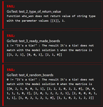 FAIL:
GoTest:
test_2_type_of_return_value
Function who won does not return value of string type
with the parameter values [[1¹]], 1.
FAIL:
GoTest: test_3_ready_made_boards
1 != "It's a tie!" : The result It's a tie! does not
match with the model solution 1 when the matrice is
[[1, 2, 1], [0, 0, 1], [2, 1, 0]]
FAIL:
GoTest: test_4_random_boards
0 != "It's a tie!" : The result It's a tie! does not
match with the model solution when the matrice is
[[0, 2, 1, 0, 0, 1, 1], [2, 2, 2, 0, 2, 2, 0], [0, 0,
1, 1, 1, 0, 2], [2, 0, 1, 2, 2, 2, 1], [2, 0, 0, 0, 1,
1, 1], [1, 0, 2, 1, 2, 1, 0], [1, 1, 0, 2, 1, 2, 2]]