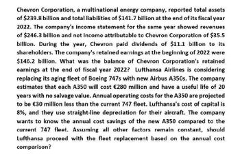 Chevron Corporation, a multinational energy company, reported total assets
of $239.8 billion and total liabilities of $141.7 billion at the end of its fiscal year
2022. The company's income statement for the same year showed revenues
of $246.3 billion and net income attributable to Chevron Corporation of $35.5
billion. During the year, Chevron paid dividends of $11.1 billion to its
shareholders. The company's retained earnings at the beginning of 2022 were
$146.2 billion. What was the balance of Chevron Corporation's retained
earnings at the end of fiscal year 2022? Lufthansa Airlines is considering
replacing its aging fleet of Boeing 747s with new Airbus A350s. The company
estimates that each A350 will cost €280 million and have a useful life of 20
years with no salvage value. Annual operating costs for the A350 are projected
to be €30 million less than the current 747 fleet. Lufthansa's cost of capital is
8%, and they use straight-line depreciation for their aircraft. The company
wants to know the annual cost savings of the new A350 compared to the
current 747 fleet. Assuming all other factors remain constant, should
Lufthansa proceed with the fleet replacement based on the annual cost
comparison?