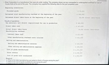 1. Blasi Corporation is a manufacturer that uses job-order costing. The company closes out any overapplied or underapplied overhead to Cost of
Goods Sold at the end of the year. The company has supplied the following data for the just completed year:
Beginning inventories:
Finished goods
Estimated total manufacturing overhead at the beginning of the year
Estimated direct labor-hours at the beginning of the year
Results of operations:
Raw materials (all direct) requisitioned for use in production
Direct labor cost
Actual direct labor-hours
Manufacturing overhead:
Indirect labor cost
Other manufacturing overhead costs incurred
Selling and administrative:
Selling and administrative salaries
Other selling and administrative expenses
Cost of goods manufactured
Sales revenue
Cost of goods sold (unadjusted)
Required:
a. What is the total manufacturing cost added to Work in Process during the year?
b. What is the cost of goods available for sale during the year?
What is the net operating income for the year?
$ 33,000
$540,000
40,000 direct labor-hours
5 462,000
- $ 567,000
39,000 direct labor-hours
$ 121,000
$ 451,000
$263,000
$ 299,000
$ 1,371,000
$3,298,000
$ 1,302,000