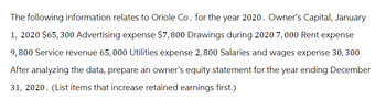 The following information relates to Oriole Co. for the year 2020. Owner's Capital, January
1, 2020 $65, 300 Advertising expense $7,800 Drawings during 2020 7,000 Rent expense
9,800 Service revenue 65,000 Utilities expense 2, 800 Salaries and wages expense 30, 300
After analyzing the data, prepare an owner's equity statement for the year ending December
31, 2020. (List items that increase retained earnings first.)