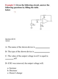 Example 3: Given the following circuit, answer the
following questions by filling the table
below
RF
2 ka
R1
4 ka
V1
60 mV
R3
100 0
Question A BCD
Answer
A- The name of the shown device is
B- The type of the shown device is
C- The value of the output voltage in mV is equal to
mV
D- If R3 was removed, the output voltage will:
a- Increase
b- Decrease
c- Doesn't change
