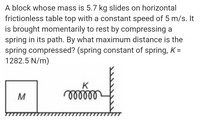 A block whose mass is 5.7 kg slides on horizontal
frictionless table top with a constant speed of 5 m/s. It
is brought momentarily to rest by compressing a
spring in its path. By what maximum distance is the
spring compressed? (spring constant of spring, K =
1282.5 N/m)
K
M
