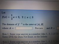 Let
f(=)
1
ェ+2. 2<z<3
2.
The domain of f
1S
is the interval|A, B
where A
| Preview
and B=
Box 1: Enter vour answer as a number (like 5, -3, 2.2172)
DNE for Does Not Exist, oo for Infinity
Enter
Box 2: Enter vour answer as a number (like 5,-3, 2.2172)
