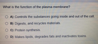 What is the function of the plasma membrane?
O A) Controls the substances going inside and out of the cell.
O B) Digests, and recycles materials.
O C) Protein synthesis.
O D) Makes lipids, degrades fats and inactivates toxins.
