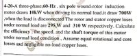 4-20-A three-phase,60-Hz , six pole wound-rotor induction
motor draws 10kW when driving its normal load.it draw 700W
,when the load is disconnected The rotor and stator copper loses
under normal load are 295 W and 310 W respectively. Calculate
the efficiency, the specd, and the shaft torque of this motor
under normal load condition , Assume equal rotational and core
losses and negligible no-load copper Isses.
