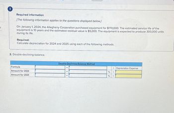 3
Required information
[The following information applies to the questions displayed below.]
On January 1, 2024, the Allegheny Corporation purchased equipment for $170,000. The estimated service life of the
equipment is 10 years and the estimated residual value is $5,000. The equipment is expected to produce 300,000 units
during its life.
Required:
Calculate depreciation for 2024 and 2025 using each of the following methods.
2. Double-declining-balance.
Formula
Amount for 2024
Amount for 2025
Double-Declining-Balance Method
X
X
%
%
= Depreciation Expense
=