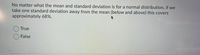 No matter what the mean and standard deviation is for a normal distribution, if we
take one standard deviation away from the mean (below and above) this covers
approximately 68%.
True
O False
