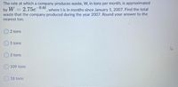The rate at which a company produces waste, W, in tons per month, is approximated
by W = 2.75e¯0.6t
waste that the company produced during the year 2007. Round your answer to the
where t is in months since January 1, 2007. Find the total
nearest ton.
O 2 tons
O 5 tons
3 tons
O 109 tons
18 tons
