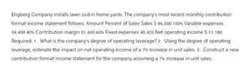 Engberg Company installs lawn sod in home yards. The company's most recent monthly contribution
format income statement follows: Amount Percent of Sales Sales $ 86,000 100% Variable expenses
34,400 40% Contribution margin 51,600 60% Fixed expenses 40, 420 Net operating income $ 11,180
Required: 1. What is the company's degree of operating leverage? 2. Using the degree of operating
leverage, estimate the impact on net operating income of a 7% increase in unit sales. 3. Construct a new
contribution format income statement for the company assuming a 7% increase in unit sales.