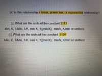 (a) Is this relationship a linear, power law, or exponential relationship?
(b) What are the units of the constant 311?
Min, K, 1/Min, 1/K, min K, 1(min K), min/k, K/min or unitless
(c) What are the units of the constant -150?
Min, K, 1/Min, 1/K, min K, 1(min K), min/k, K/min or unitless
