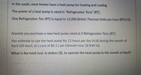 In the south, most homes have a heat pump for heating and cooling.
The power of a heat pump is rated in "Refrigeration Tons" [RT].
One Refrigeration Ton [RT] is equal to 12,000 British Thermal Units per hour [BTU/h].
Assume you purchase a new heat pump rated at 3 Refrigeration Tons [RT].
You estimate to use the heat pump for 13 hours per day [h/d] during the month of
April (30 days), at a cost of $0.11 per kilowatt-hour [$/(kW h)].
What is the total cost, in dollars [$], to operate the heat pump in the month of April?
