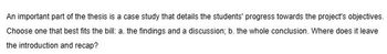 An important part of the thesis is a case study that details the students' progress towards the project's objectives.
Choose one that best fits the bill: a. the findings and a discussion; b. the whole conclusion. Where does it leave
the introduction and recap?