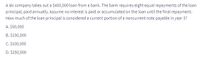 A ski company takes out a $400,000 loan from a bank. The bank requires eight equal repayments of the loan
principal, paid annually. Assume no interest is paid or accumulated on the loan until the final repayment.
How much of the loan principal is considered a current portion of a noncurrent note payable in year 3?
A. $50,000
B. $150,000
C. $100,000
D. $250,000