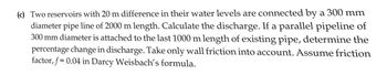 (c) Two reservoirs with 20 m difference in their water levels are connected by a 300 mm
diameter pipe line of 2000 m length. Calculate the discharge. If a parallel pipeline of
300 mm diameter is attached to the last 1000 m length of existing pipe, determine the
percentage change in discharge. Take only wall friction into account. Assume friction
factor, f= 0.04 in Darcy Weisbach's formula.