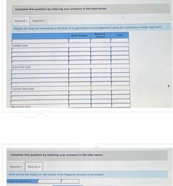 Complete this question by entering your answers in the tabs below.
Required 1 Required 2
Present the financial information in the form of a segmented income statement (using the contribution margin approach).
Magazine
Division
Variable costs
Direct fixed costs
Common fixed costs
Net income (loss)
Book Division
Complete this question by entering your answers in the tabs below.
Required 1 Required 2
What will be the impact on net income if the Magazine Division is eliminated?
Impact on net income.
Total