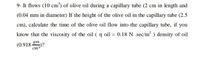 9- It flows (10 cm³) of olive oil during a capillary tube (2 cm in length and
(0.04 mm in diameter) If the height of the olive oil in the capillary tube (2.5
cm), calculate the time of the olive oil flow into the capillary tube, if you
know that the viscosity of the oil ( n oil = 0.18 N .sec/m² ) density of oil
(0.918 ?
cm
