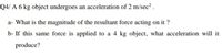 Q4/ A 6 kg object undergoes an acceleration of 2 m/sec² .
a- What is the magnitude of the resultant force acting on it ?
b- If this same force is applied to a 4 kg object, what acceleration will it
produce?
