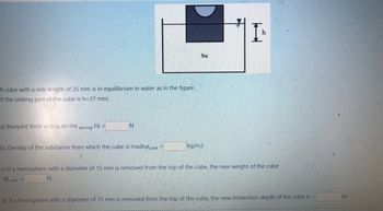 A cube with a side length of 35 mm is in equilibrium in water as in the figure.
If the sinking part of the cube is h=27 mm;
a) Buoyant force acting on the earring Fk =
b) Density of the substanc from which the cube is madepcube
N
new
=
Su
kg/m3
c) If a hemisphere with a diameter of 15 mm is removed from the top of the cube, the new weight of the cube
W
N
h
d) If a hemisphere with a diameter of 15 mm is removed from the top of the cube, the new immersion depth of the cube h =
m