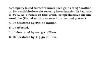 A company failed to record unrealized gains of $30 million
on its available-for-sale security investments. Its tax rate
is 35%. As a result of this error, comprehensive income
would be (Round million answer to 2 decimal places.):
A. Understated by $30.00 million.
B. Unaffected.
C. Understated by $10.50 million.
D. Understated by $19.50 million.