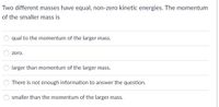 **Question:**

Two different masses have equal, non-zero kinetic energies. The momentum of the smaller mass is

- ○ equal to the momentum of the larger mass.
- ○ zero.
- ○ larger than the momentum of the larger mass.
- ○ There is not enough information to answer the question.
- ○ smaller than the momentum of the larger mass.