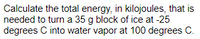 Calculate the total energy, in kilojoules, that is
needed to turn a 35 g block of ice at -25
degrees C into water vapor at 100 degrees C.
