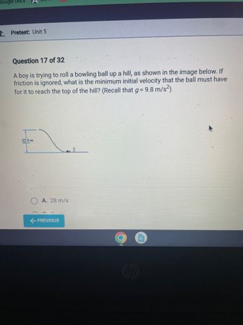 Google Docs
Pretest: Unit 5
Question 17 of 32
A boy is trying to roll a bowling ball up a hill, as shown in the image below. If
friction is ignored, what is the minimum initial velocity that the ball must have
for it to reach the top of the hill? (Recall that g = 9.8 m/s²)
22.5 m
A. 28 m/s
PREVIOUS