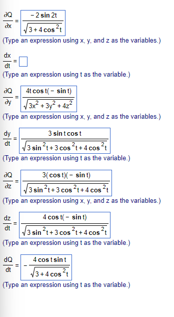 - 2 sin 2t
əx
3+4 cos²t
(Type an expression using x, y, and z as the variables.)
dx
dt
(Type an expression using t as the variable.)
ƏQ
4t cost( - sint)
dy
3x² + 3y² + 4z²
(Type an expression using x, y, and z as the variables.)
dy
3 sint cost
dt
3 sin²t+ 3 cos ²t+4 cos ²t
(Type an expression using t as the variable.)
ƏQ
3(cost)( - sint)
əz
3 sin ²t + 3 cos ²t+4 cos ²t
(Type an expression using x, y, and z as the variables.)
dz
4 cos t( - sint)
dt
3 sin²t+3 cos²t+4 cos ²t
(Type an expression using t as the variable.)
dQ
4 cost sint
dt
3+4 cos²t
(Type an expression using t as the variable.)