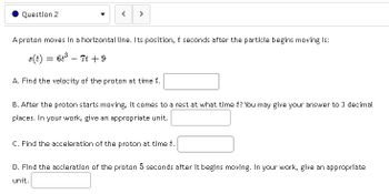 **Question 2**

A proton moves in a horizontal line. Its position, \( t \) seconds after the particle begins moving is:

\[ s(t) = 6t^2 - 7t + 9 \]

A. Find the velocity of the proton at time \( t \).

[Text Box]

B. After the proton starts moving, it comes to a rest at what time \( t \)? You may give your answer to 3 decimal places. In your work, give an appropriate unit.

[Text Box]

C. Find the acceleration of the proton at time \( t \).

[Text Box]

D. Find the acceleration of the proton 5 seconds after it begins moving. In your work, give an appropriate unit.

[Text Box]