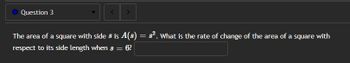 Question 3
The area of a square with side 8 is A(8) = 8². What is the rate of change of the area of a square with
respect to its side length when s = 6?