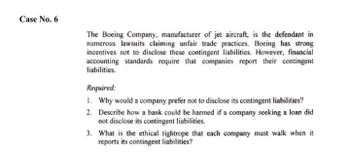 Case No. 6
The Boeing Company, manufacturer of jet aircraft, is the defendant in
numerous lawsuits claiming unfair trade practices. Boeing has strong
incentives not to disclose these contingent liabilities. However, financial
accounting standards require that companies report their contingent
liabilities.
Required:
1. Why would a company prefer not to disclose its contingent liabilities?
2. Describe how a bank could be harmed if a company seeking a loan did
not disclose its contingent liabilities.
3.
What is the ethical tightrope that each company must walk when it
reports its contingent liabilities?