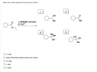 Select the correct product for the reaction below.
i.
ii.
OH
Me
Me
1) MeMgBr (excess)
2) H3O*
iii.
iv.
Me
Me
Но
LOH
Он
Me
O iv. only
none of the other answer choices are correct
iii. only
O i. only
O ii. only
